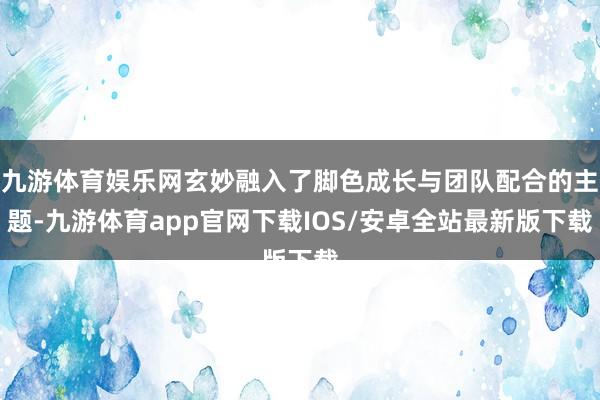 九游体育娱乐网玄妙融入了脚色成长与团队配合的主题-九游体育app官网下载IOS/安卓全站最新版下载