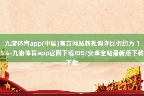九游体育app(中国)官方网站新规调降比例约为 15%-九游体育app官网下载IOS/安卓全站最新版下载