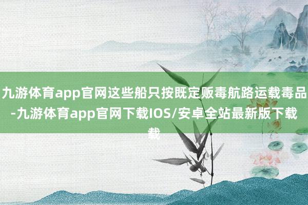 九游体育app官网这些船只按既定贩毒航路运载毒品-九游体育app官网下载IOS/安卓全站最新版下载
