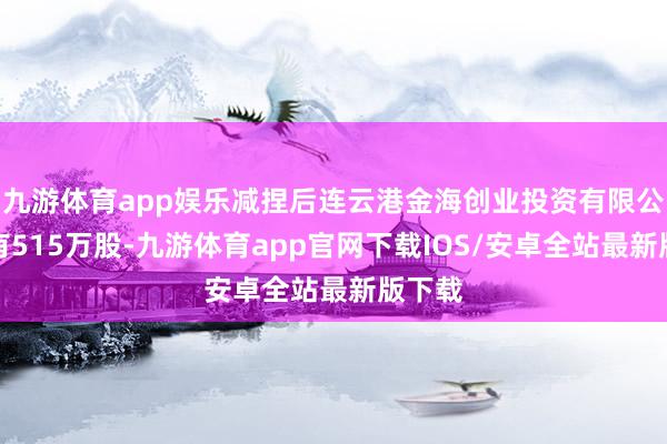 九游体育app娱乐减捏后连云港金海创业投资有限公司捏有515万股-九游体育app官网下载IOS/安卓全站最新版下载