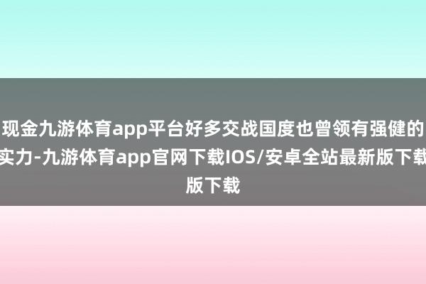现金九游体育app平台好多交战国度也曾领有强健的实力-九游体育app官网下载IOS/安卓全站最新版下载