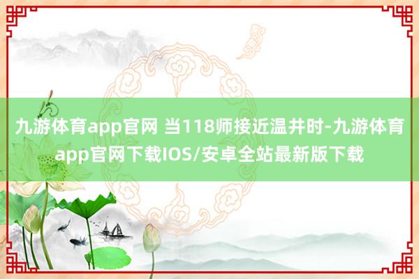 九游体育app官网 当118师接近温井时-九游体育app官网下载IOS/安卓全站最新版下载