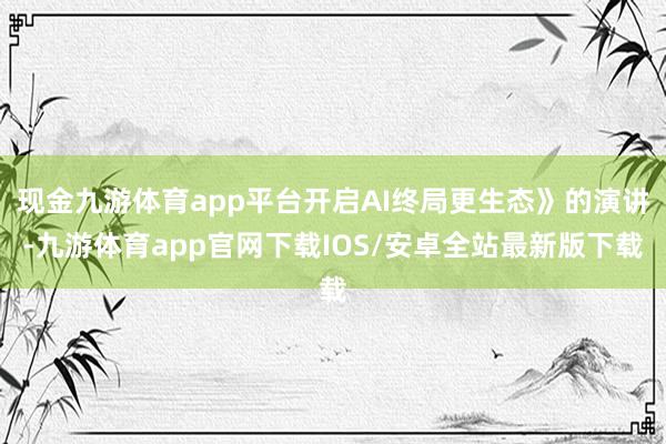 现金九游体育app平台开启AI终局更生态》的演讲-九游体育app官网下载IOS/安卓全站最新版下载