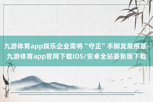 九游体育app娱乐企业需将“守正”手脚发展根基-九游体育app官网下载IOS/安卓全站最新版下载
