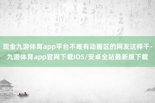 现金九游体育app平台不唯有动画区的网友这样干-九游体育app官网下载IOS/安卓全站最新版下载