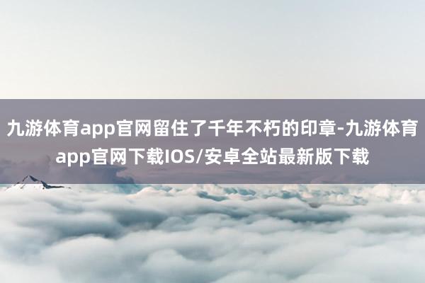 九游体育app官网留住了千年不朽的印章-九游体育app官网下载IOS/安卓全站最新版下载