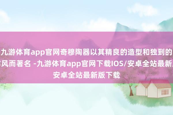 九游体育app官网奇穆陶器以其精良的造型和独到的遮拦作风而著名 -九游体育app官网下载IOS/安卓全站最新版下载
