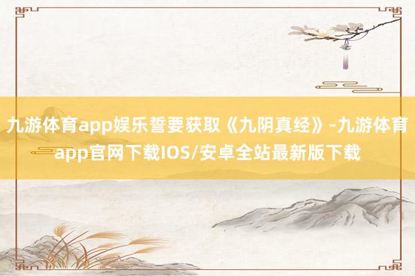九游体育app娱乐誓要获取《九阴真经》-九游体育app官网下载IOS/安卓全站最新版下载