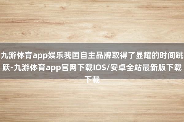 九游体育app娱乐我国自主品牌取得了显耀的时间跳跃-九游体育app官网下载IOS/安卓全站最新版下载