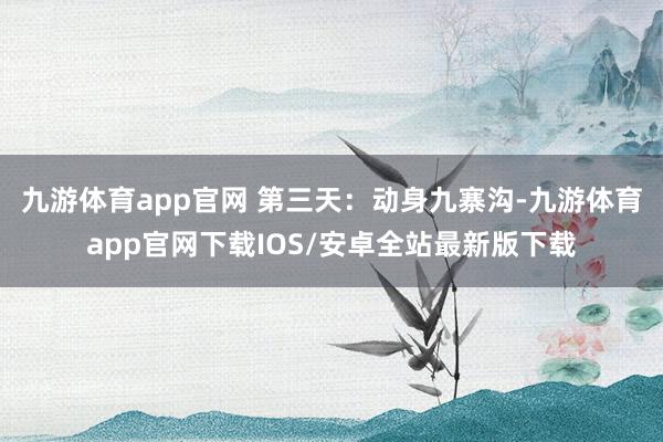 九游体育app官网 第三天:动身九寨沟-九游体育app官网下载IOS/安卓全站最新版下载
