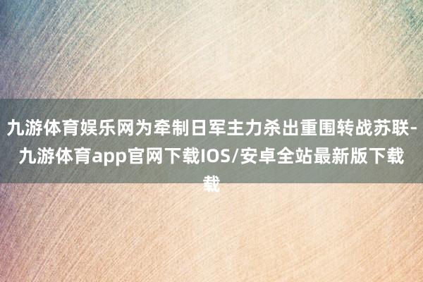 九游体育娱乐网为牵制日军主力杀出重围转战苏联-九游体育app官网下载IOS/安卓全站最新版下载