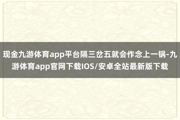 现金九游体育app平台隔三岔五就会作念上一锅-九游体育app官网下载IOS/安卓全站最新版下载