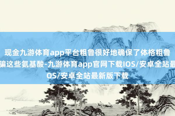现金九游体育app平台粗鲁很好地确保了体格粗鲁很好地诓骗这些氨基酸-九游体育app官网下载IOS/安卓全站最新版下载