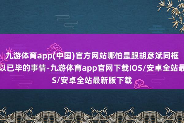 九游体育app(中国)官方网站哪怕是跟胡彦斌同框王人是难以已毕的事情-九游体育app官网下载IOS/安卓全站最新版下载