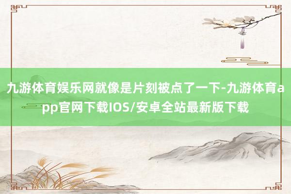 九游体育娱乐网就像是片刻被点了一下-九游体育app官网下载IOS/安卓全站最新版下载