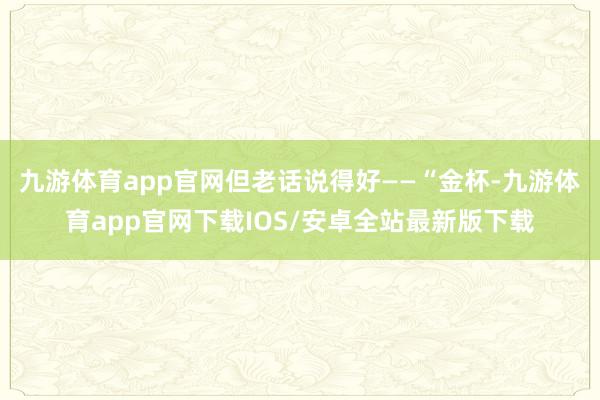 九游体育app官网但老话说得好——“金杯-九游体育app官网下载IOS/安卓全站最新版下载