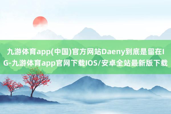 九游体育app(中国)官方网站Daeny到底是留在IG-九游体育app官网下载IOS/安卓全站最新版下载