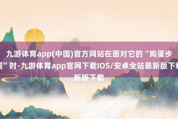 九游体育app(中国)官方网站在面对它的“捣蛋步履”时-九游体育app官网下载IOS/安卓全站最新版下载