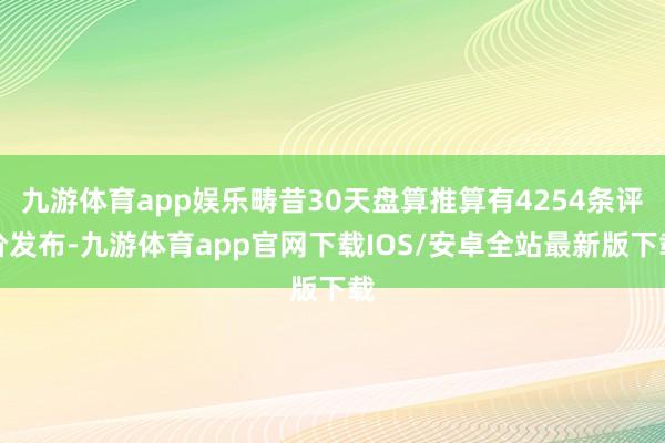 九游体育app娱乐畴昔30天盘算推算有4254条评价发布-九游体育app官网下载IOS/安卓全站最新版下载