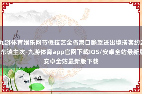 九游体育娱乐网节假技艺全省港口瞻望进出境搭客约2.05万东谈主次-九游体育app官网下载IOS/安卓全站最新版下载