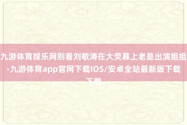 九游体育娱乐网别看刘敏涛在大荧幕上老是出演姐姐-九游体育app官网下载IOS/安卓全站最新版下载