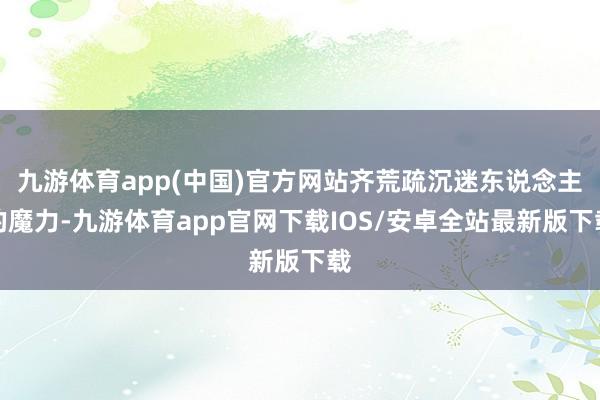 九游体育app(中国)官方网站齐荒疏沉迷东说念主的魔力-九游体育app官网下载IOS/安卓全站最新版下载