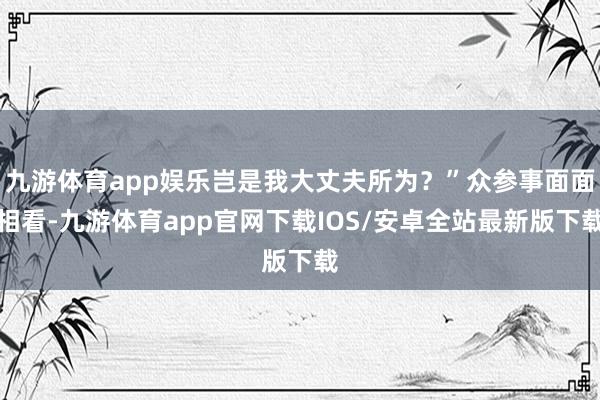 九游体育app娱乐岂是我大丈夫所为？”众参事面面相看-九游体育app官网下载IOS/安卓全站最新版下载