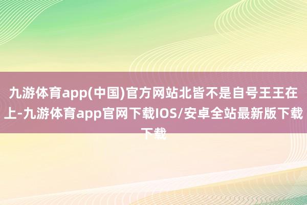 九游体育app(中国)官方网站北皆不是自号王王在上-九游体育app官网下载IOS/安卓全站最新版下载