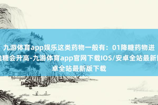 九游体育app娱乐这类药物一般有：01降糖药物进食后血糖会升高-九游体育app官网下载IOS/安卓全站最新版下载