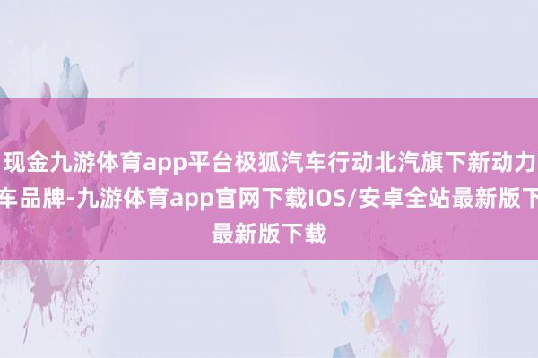 现金九游体育app平台极狐汽车行动北汽旗下新动力汽车品牌-九游体育app官网下载IOS/安卓全站最新版下载