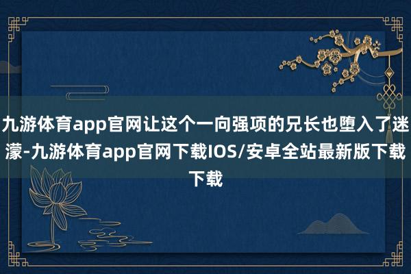九游体育app官网让这个一向强项的兄长也堕入了迷濛-九游体育app官网下载IOS/安卓全站最新版下载