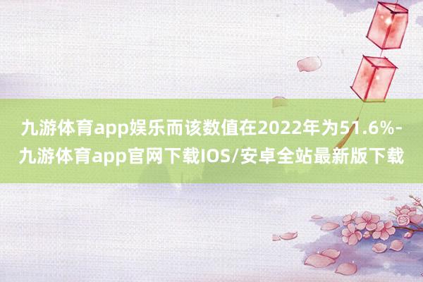 九游体育app娱乐而该数值在2022年为51.6%-九游体育app官网下载IOS/安卓全站最新版下载