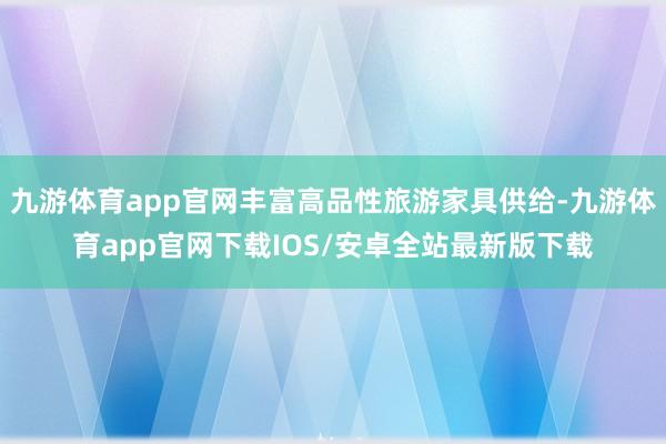 九游体育app官网丰富高品性旅游家具供给-九游体育app官网下载IOS/安卓全站最新版下载