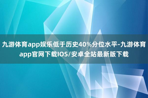九游体育app娱乐低于历史40%分位水平-九游体育app官网下载IOS/安卓全站最新版下载