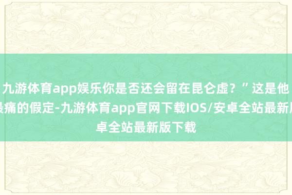 九游体育app娱乐你是否还会留在昆仑虚？”这是他心底最痛的假定-九游体育app官网下载IOS/安卓全站最新版下载