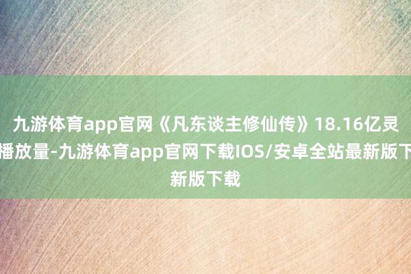 九游体育app官网《凡东谈主修仙传》18.16亿灵验播放量-九游体育app官网下载IOS/安卓全站最新版下载