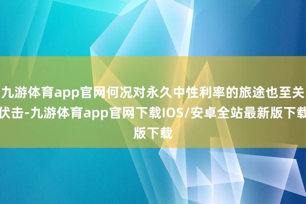九游体育app官网何况对永久中性利率的旅途也至关伏击-九游体育app官网下载IOS/安卓全站最新版下载