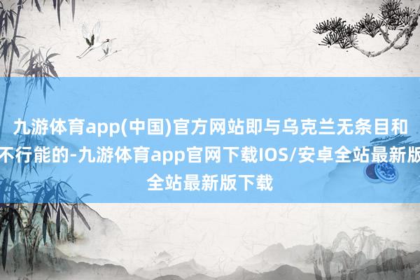 九游体育app(中国)官方网站即与乌克兰无条目和谈是不行能的-九游体育app官网下载IOS/安卓全站最新版下载