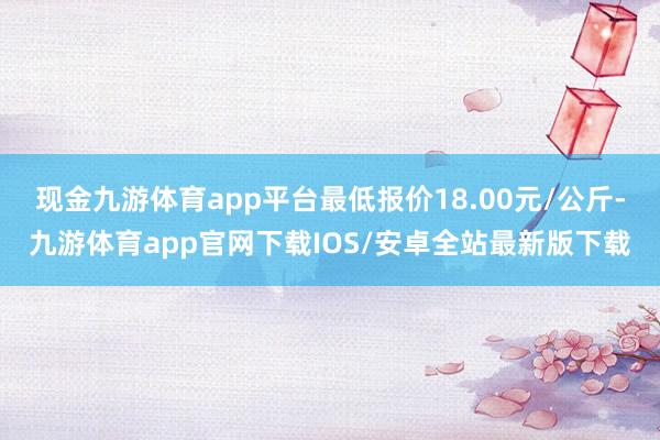 现金九游体育app平台最低报价18.00元/公斤-九游体育app官网下载IOS/安卓全站最新版下载