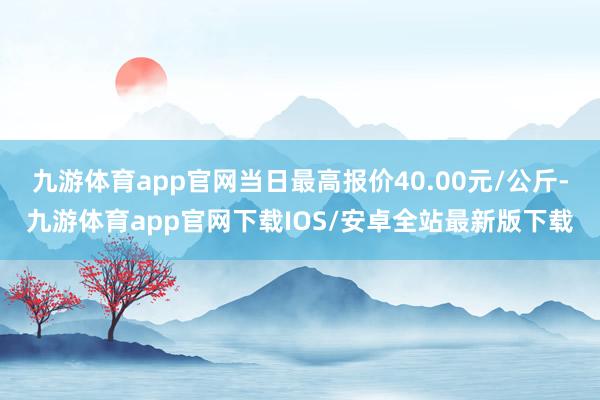 九游体育app官网当日最高报价40.00元/公斤-九游体育app官网下载IOS/安卓全站最新版下载