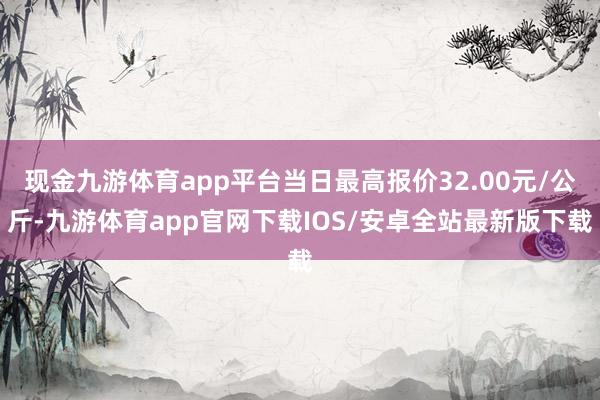 现金九游体育app平台当日最高报价32.00元/公斤-九游体育app官网下载IOS/安卓全站最新版下载