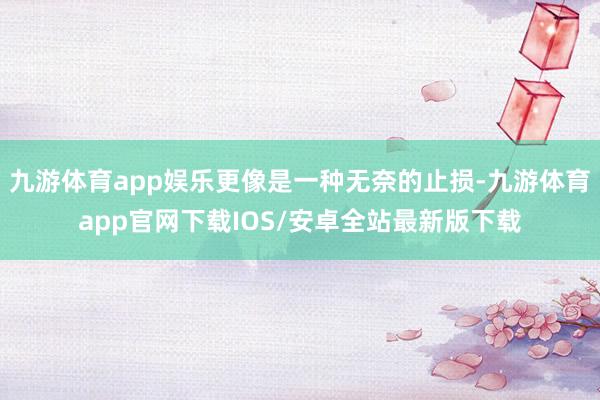 九游体育app娱乐更像是一种无奈的止损-九游体育app官网下载IOS/安卓全站最新版下载