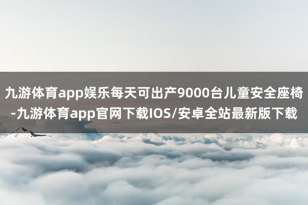 九游体育app娱乐每天可出产9000台儿童安全座椅-九游体育app官网下载IOS/安卓全站最新版下载