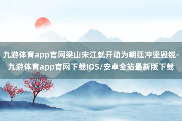 九游体育app官网梁山宋江就开动为朝廷冲坚毁锐-九游体育app官网下载IOS/安卓全站最新版下载
