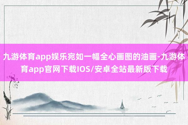 九游体育app娱乐宛如一幅全心画图的油画-九游体育app官网下载IOS/安卓全站最新版下载