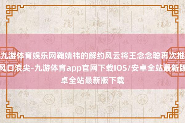 九游体育娱乐网鞠婧祎的解约风云将王念念聪再次推到了风口浪尖-九游体育app官网下载IOS/安卓全站最新版下载