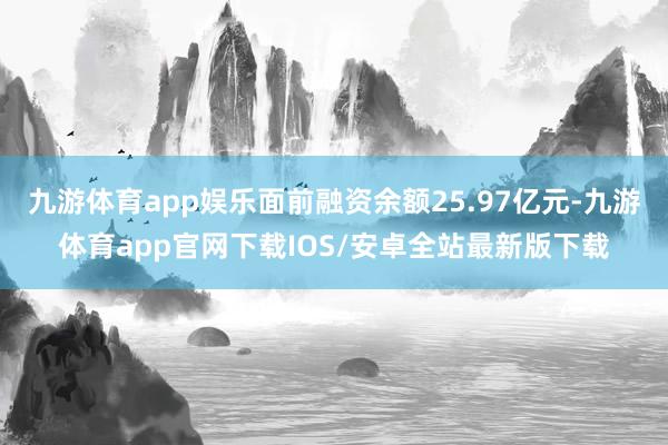 九游体育app娱乐面前融资余额25.97亿元-九游体育app官网下载IOS/安卓全站最新版下载