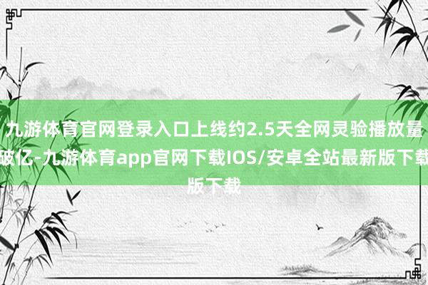 九游体育官网登录入口上线约2.5天全网灵验播放量破亿-九游体育app官网下载IOS/安卓全站最新版下载