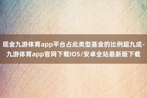 现金九游体育app平台占此类型基金的比例超九成-九游体育app官网下载IOS/安卓全站最新版下载