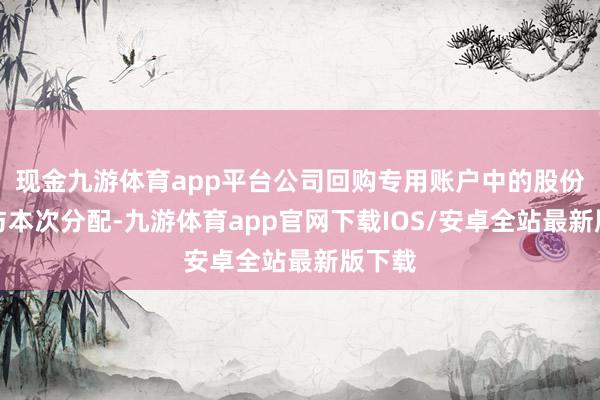 现金九游体育app平台公司回购专用账户中的股份不参与本次分配-九游体育app官网下载IOS/安卓全站最新版下载